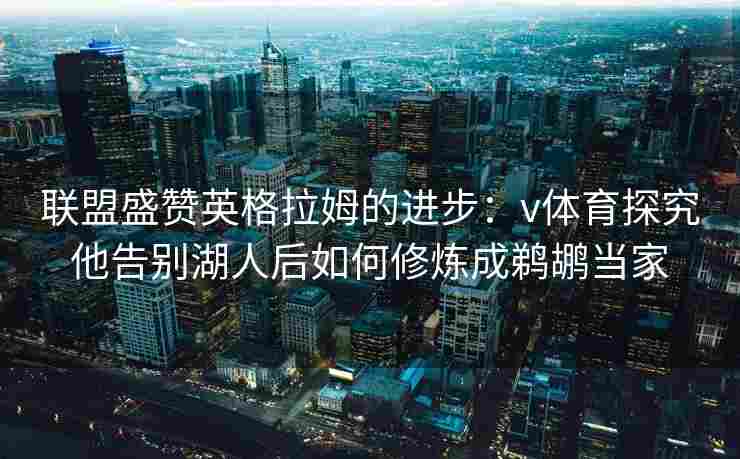 联盟盛赞英格拉姆的进步：v体育探究他告别湖人后如何修炼成鹈鹕当家