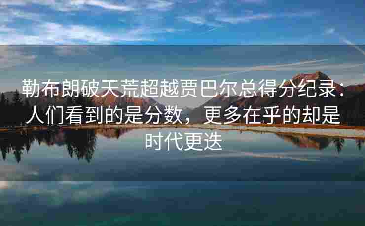 勒布朗破天荒超越贾巴尔总得分纪录：人们看到的是分数，更多在乎的却是时代更迭