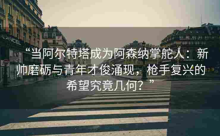 “当阿尔特塔成为阿森纳掌舵人：新帅磨砺与青年才俊涌现，枪手复兴的希望究竟几何？”