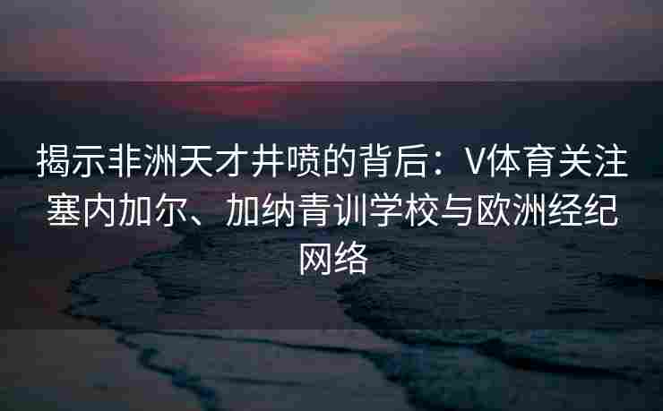 揭示非洲天才井喷的背后：V体育关注塞内加尔、加纳青训学校与欧洲经纪网络