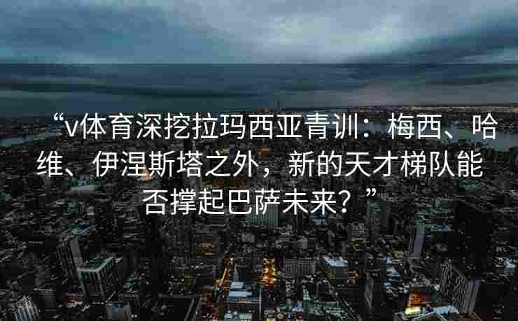 “v体育深挖拉玛西亚青训：梅西、哈维、伊涅斯塔之外，新的天才梯队能否撑起巴萨未来？”