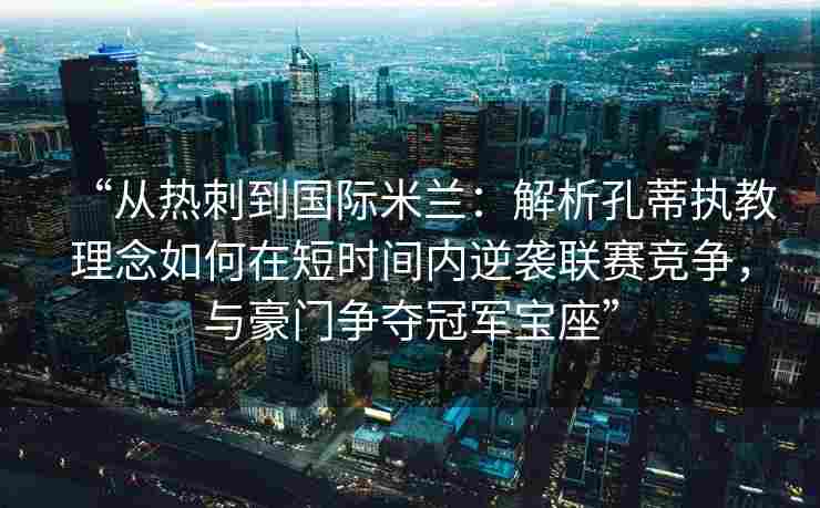“从热刺到国际米兰：解析孔蒂执教理念如何在短时间内逆袭联赛竞争，与豪门争夺冠军宝座”