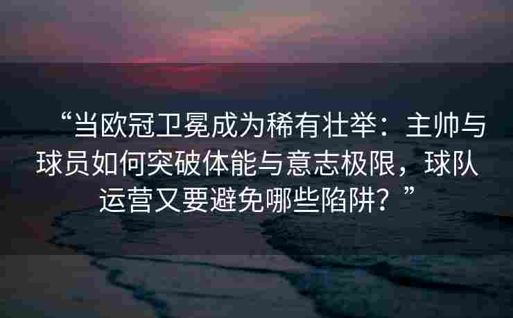 “当欧冠卫冕成为稀有壮举：主帅与球员如何突破体能与意志极限，球队运营又要避免哪些陷阱？”