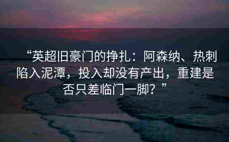 “英超旧豪门的挣扎：阿森纳、热刺陷入泥潭，投入却没有产出，重建是否只差临门一脚？”