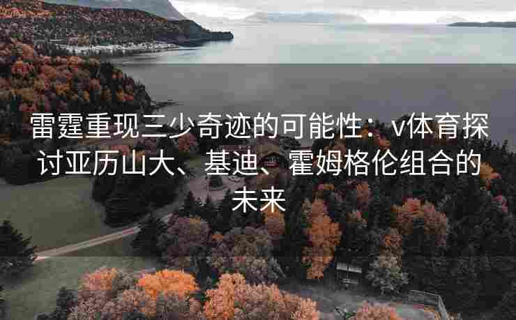 雷霆重现三少奇迹的可能性：v体育探讨亚历山大、基迪、霍姆格伦组合的未来