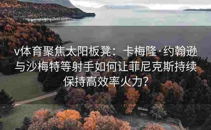 v体育聚焦太阳板凳：卡梅隆·约翰逊与沙梅特等射手如何让菲尼克斯持续保持高效率火力？