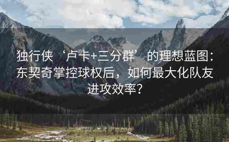 独行侠‘卢卡+三分群’的理想蓝图：东契奇掌控球权后，如何最大化队友进攻效率？