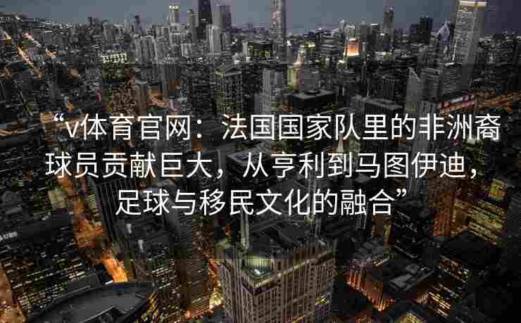 “v体育官网：法国国家队里的非洲裔球员贡献巨大，从亨利到马图伊迪，足球与移民文化的融合”