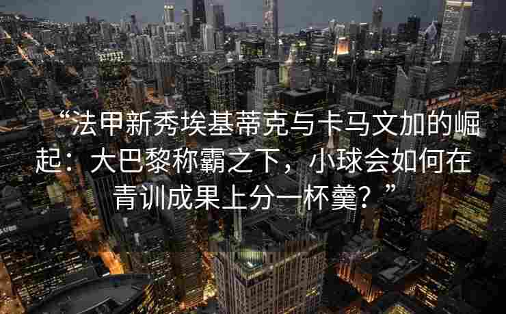 “法甲新秀埃基蒂克与卡马文加的崛起：大巴黎称霸之下，小球会如何在青训成果上分一杯羹？”