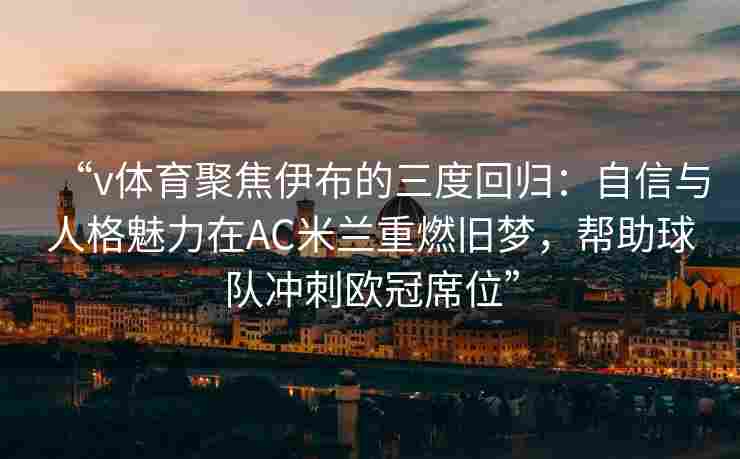 “v体育聚焦伊布的三度回归：自信与人格魅力在AC米兰重燃旧梦，帮助球队冲刺欧冠席位”