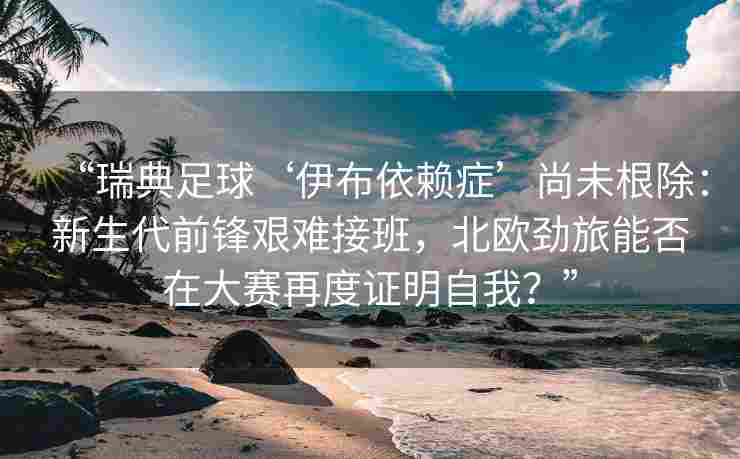 “瑞典足球‘伊布依赖症’尚未根除：新生代前锋艰难接班，北欧劲旅能否在大赛再度证明自我？”