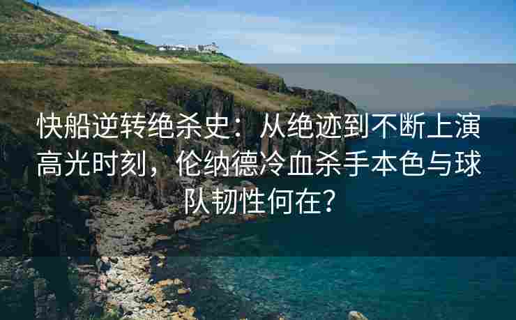 快船逆转绝杀史：从绝迹到不断上演高光时刻，伦纳德冷血杀手本色与球队韧性何在？