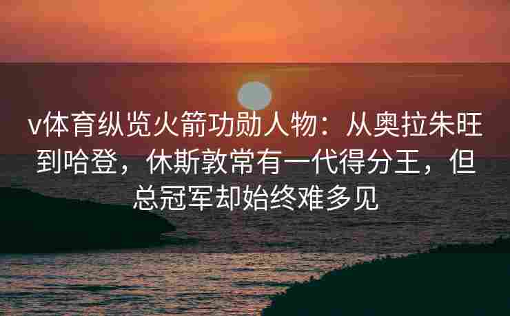 v体育纵览火箭功勋人物：从奥拉朱旺到哈登，休斯敦常有一代得分王，但总冠军却始终难多见