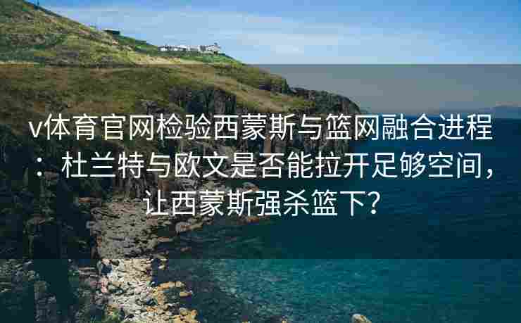 v体育官网检验西蒙斯与篮网融合进程：杜兰特与欧文是否能拉开足够空间，让西蒙斯强杀篮下？