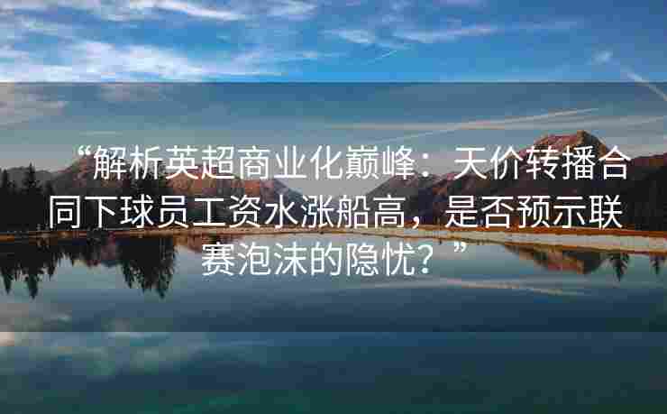 “解析英超商业化巅峰：天价转播合同下球员工资水涨船高，是否预示联赛泡沫的隐忧？”