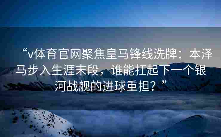 “v体育官网聚焦皇马锋线洗牌：本泽马步入生涯末段，谁能扛起下一个银河战舰的进球重担？”