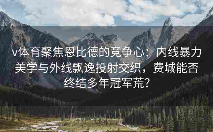 v体育聚焦恩比德的竞争心：内线暴力美学与外线飘逸投射交织，费城能否终结多年冠军荒？