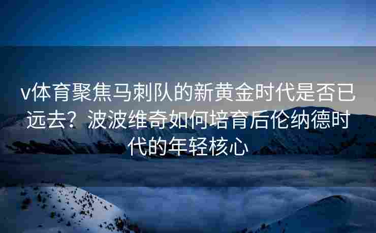v体育聚焦马刺队的新黄金时代是否已远去？波波维奇如何培育后伦纳德时代的年轻核心