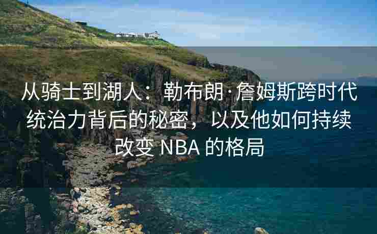 从骑士到湖人：勒布朗·詹姆斯跨时代统治力背后的秘密，以及他如何持续改变 NBA 的格局