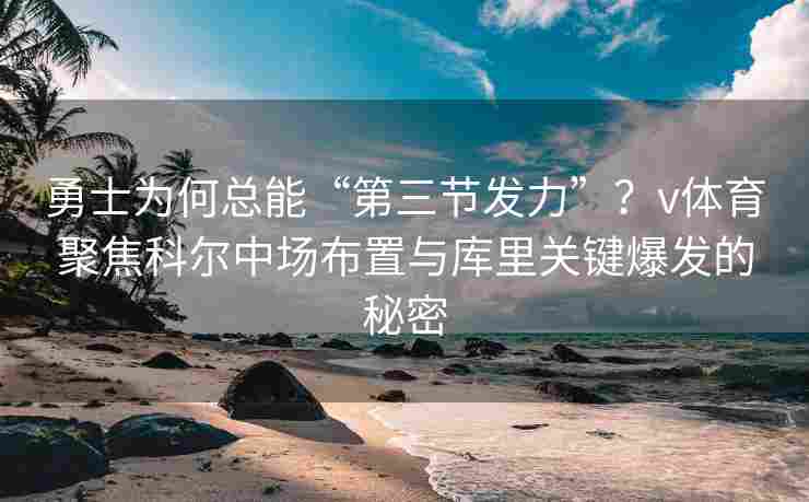 勇士为何总能“第三节发力”？v体育聚焦科尔中场布置与库里关键爆发的秘密