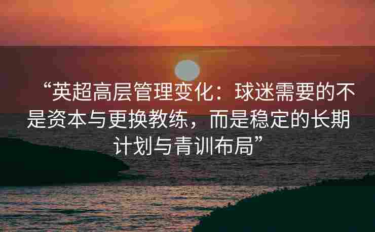 “英超高层管理变化：球迷需要的不是资本与更换教练，而是稳定的长期计划与青训布局”