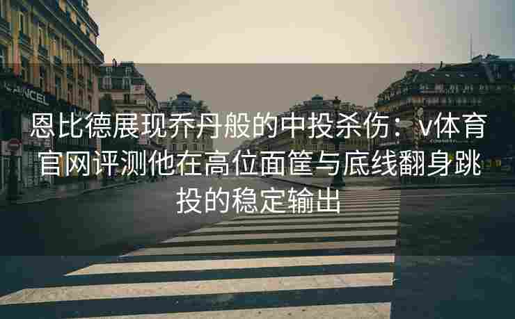 恩比德展现乔丹般的中投杀伤：v体育官网评测他在高位面筐与底线翻身跳投的稳定输出