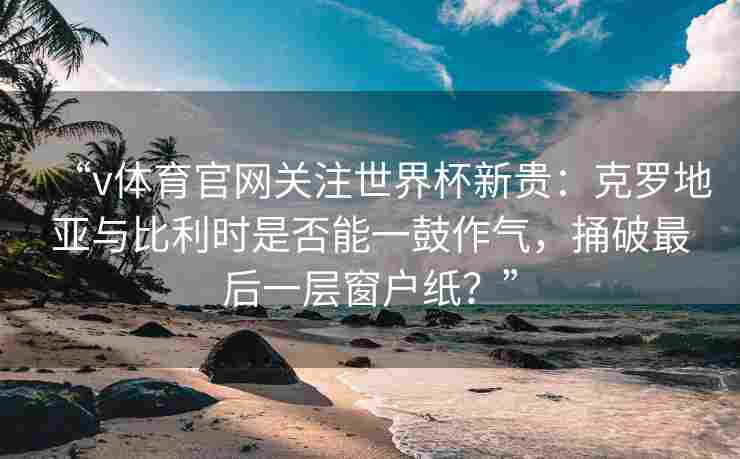 “v体育官网关注世界杯新贵：克罗地亚与比利时是否能一鼓作气，捅破最后一层窗户纸？”
