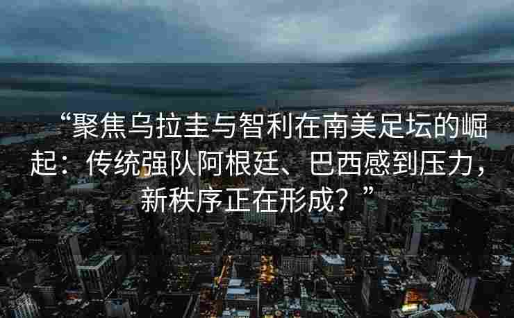 “聚焦乌拉圭与智利在南美足坛的崛起：传统强队阿根廷、巴西感到压力，新秩序正在形成？”
