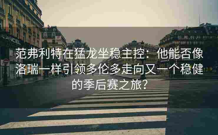 范弗利特在猛龙坐稳主控：他能否像洛瑞一样引领多伦多走向又一个稳健的季后赛之旅？