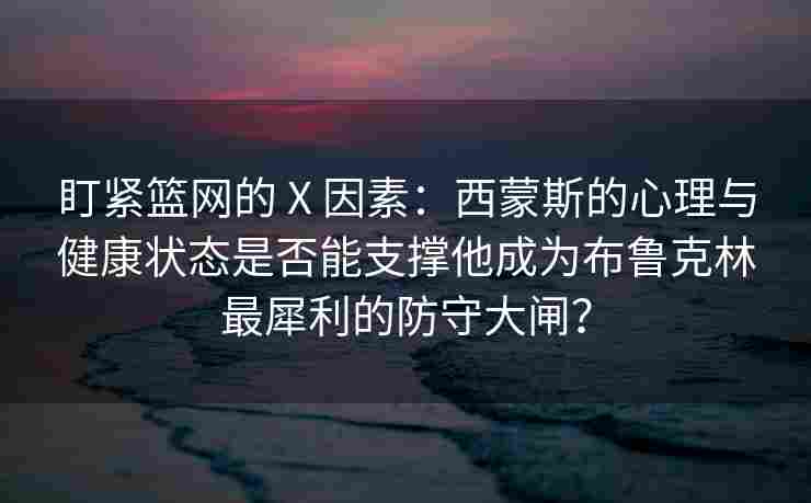 盯紧篮网的 X 因素：西蒙斯的心理与健康状态是否能支撑他成为布鲁克林最犀利的防守大闸？