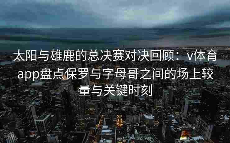 太阳与雄鹿的总决赛对决回顾：v体育app盘点保罗与字母哥之间的场上较量与关键时刻