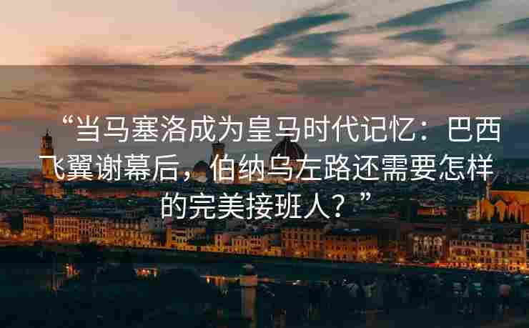 “当马塞洛成为皇马时代记忆：巴西飞翼谢幕后，伯纳乌左路还需要怎样的完美接班人？”