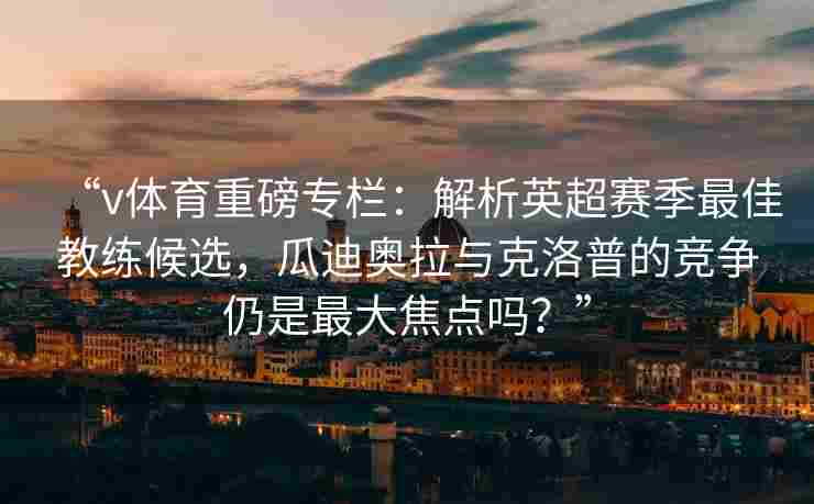 “v体育重磅专栏：解析英超赛季最佳教练候选，瓜迪奥拉与克洛普的竞争仍是最大焦点吗？”