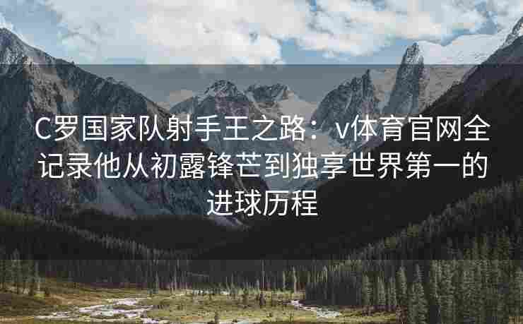 C罗国家队射手王之路：v体育官网全记录他从初露锋芒到独享世界第一的进球历程