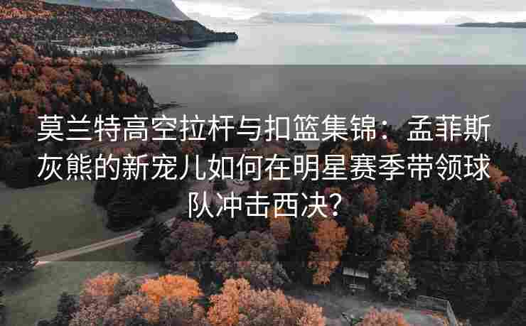 莫兰特高空拉杆与扣篮集锦：孟菲斯灰熊的新宠儿如何在明星赛季带领球队冲击西决？