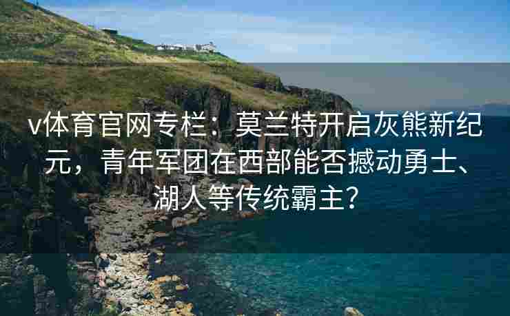 v体育官网专栏：莫兰特开启灰熊新纪元，青年军团在西部能否撼动勇士、湖人等传统霸主？