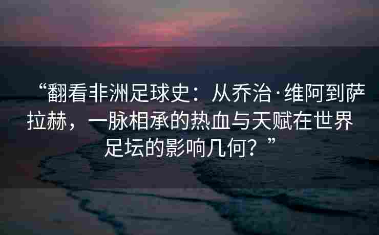 “翻看非洲足球史：从乔治·维阿到萨拉赫，一脉相承的热血与天赋在世界足坛的影响几何？”