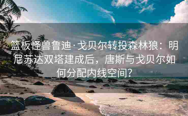 篮板怪兽鲁迪·戈贝尔转投森林狼：明尼苏达双塔建成后，唐斯与戈贝尔如何分配内线空间？