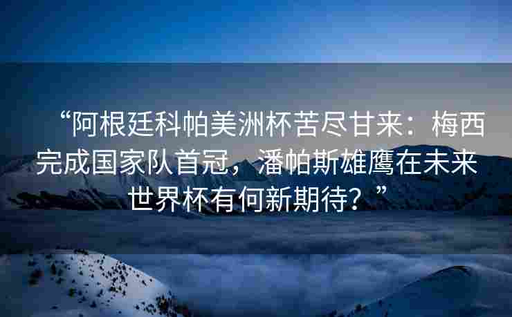 “阿根廷科帕美洲杯苦尽甘来：梅西完成国家队首冠，潘帕斯雄鹰在未来世界杯有何新期待？”