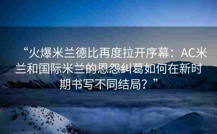 “火爆米兰德比再度拉开序幕：AC米兰和国际米兰的恩怨纠葛如何在新时期书写不同结局？”