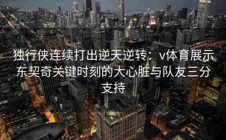 独行侠连续打出逆天逆转：v体育展示东契奇关键时刻的大心脏与队友三分支持