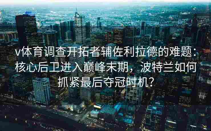 v体育调查开拓者辅佐利拉德的难题：核心后卫进入巅峰末期，波特兰如何抓紧最后夺冠时机？