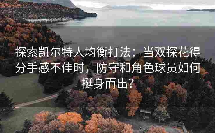探索凯尔特人均衡打法：当双探花得分手感不佳时，防守和角色球员如何挺身而出？