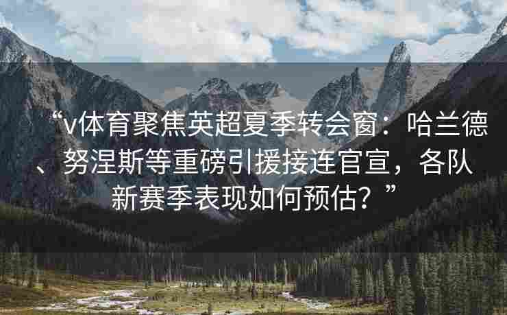 “v体育聚焦英超夏季转会窗：哈兰德、努涅斯等重磅引援接连官宣，各队新赛季表现如何预估？”