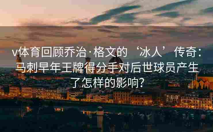 v体育回顾乔治·格文的‘冰人’传奇：马刺早年王牌得分手对后世球员产生了怎样的影响？