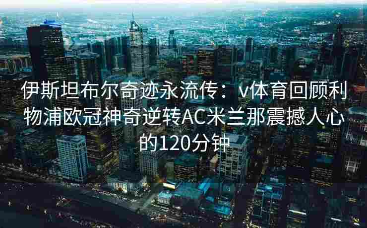伊斯坦布尔奇迹永流传：v体育回顾利物浦欧冠神奇逆转AC米兰那震撼人心的120分钟