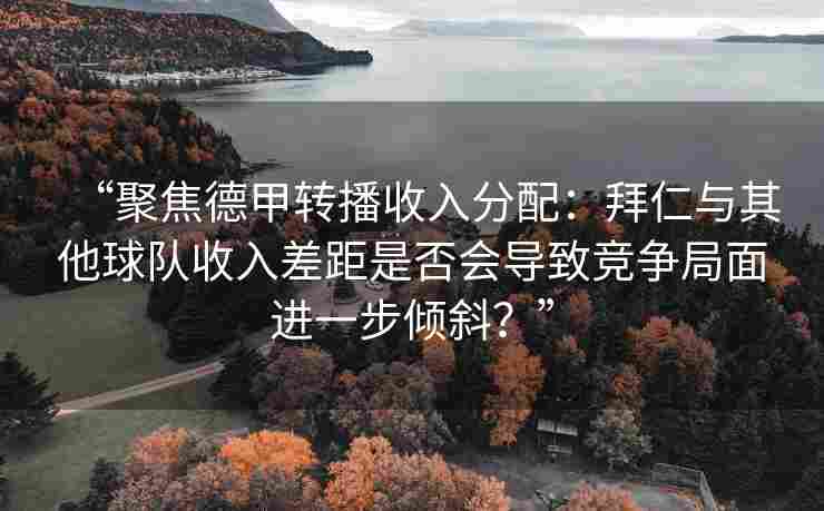 “聚焦德甲转播收入分配：拜仁与其他球队收入差距是否会导致竞争局面进一步倾斜？”