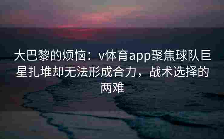 大巴黎的烦恼：v体育app聚焦球队巨星扎堆却无法形成合力，战术选择的两难