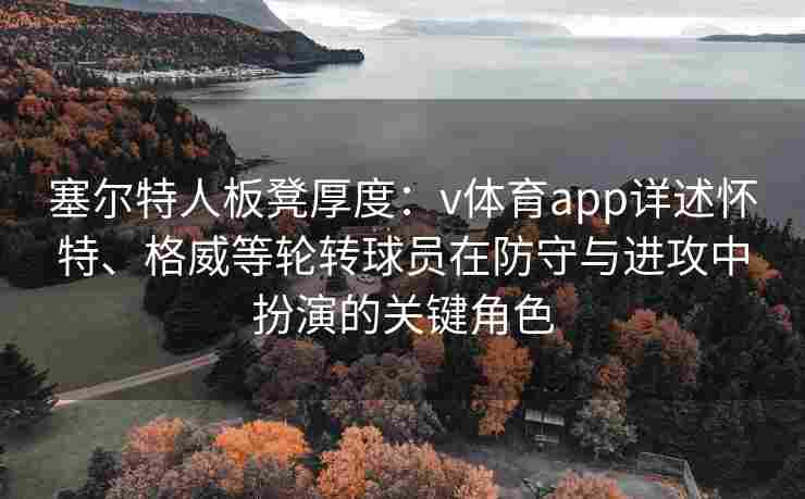 塞尔特人板凳厚度：v体育app详述怀特、格威等轮转球员在防守与进攻中扮演的关键角色