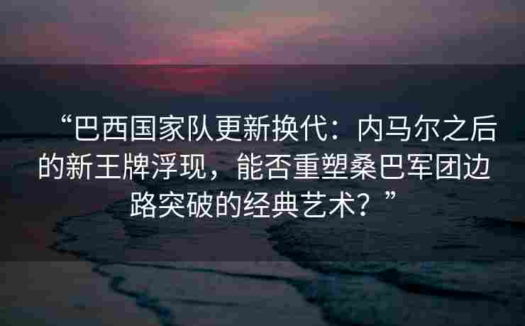 “巴西国家队更新换代：内马尔之后的新王牌浮现，能否重塑桑巴军团边路突破的经典艺术？”